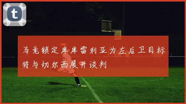 马竞锁定库库雷利亚为左后卫目标将与切尔西展开谈判