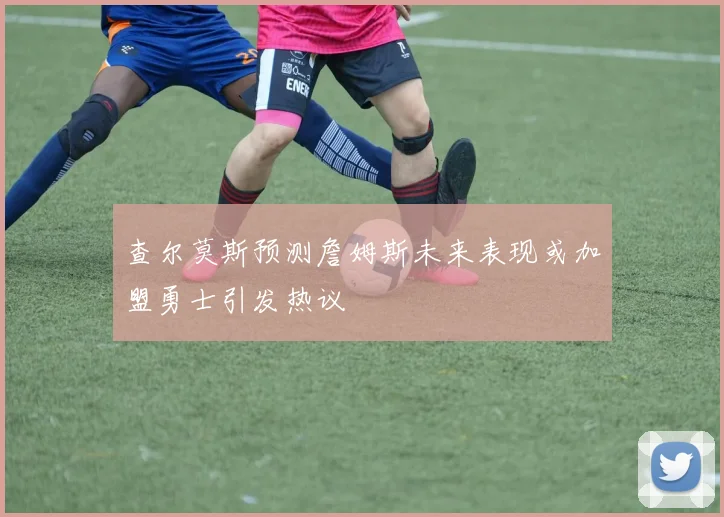 查尔莫斯预测詹姆斯未来表现或加盟勇士引发热议