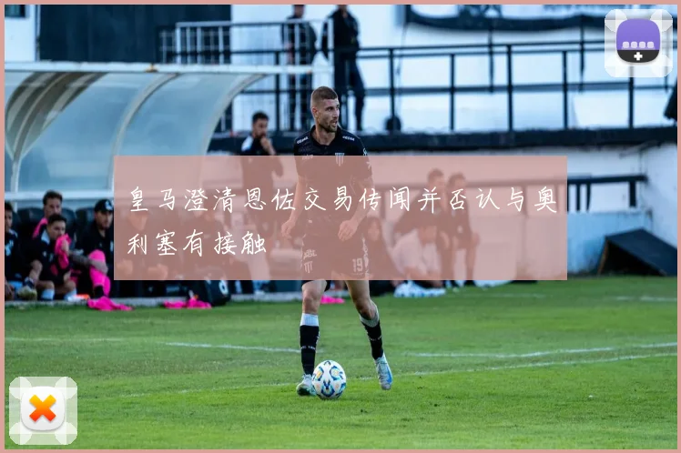 皇马澄清恩佐交易传闻并否认与奥利塞有接触