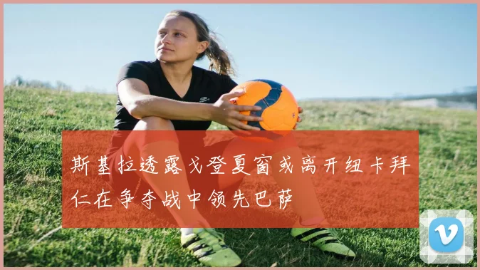 斯基拉透露戈登夏窗或离开纽卡拜仁在争夺战中领先巴萨