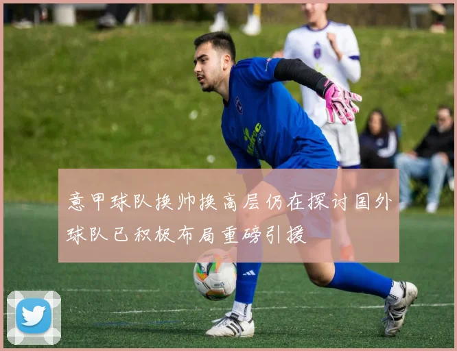 意甲球队换帅换高层仍在探讨国外球队已积极布局重磅引援