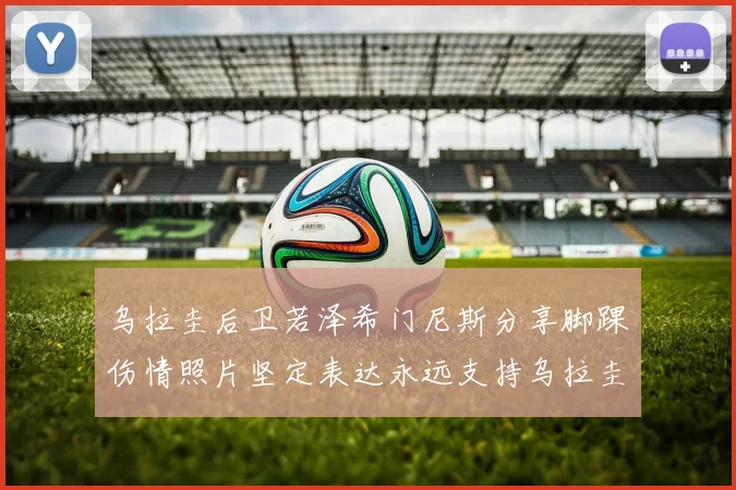 乌拉圭后卫若泽希门尼斯分享脚踝伤情照片坚定表达永远支持乌拉圭