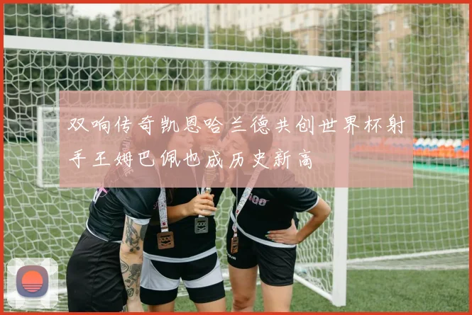 双响传奇凯恩哈兰德共创世界杯射手王姆巴佩也成历史新高