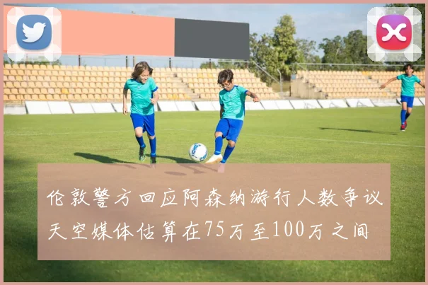 伦敦警方回应阿森纳游行人数争议天空媒体估算在75万至100万之间