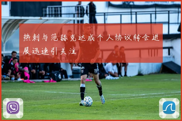 热刺与范赫克达成个人协议转会进展迅速引关注