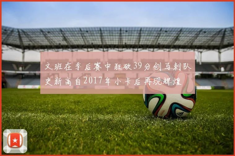 文班在季后赛中狂砍39分创马刺队史新高自2017年小卡后再现辉煌