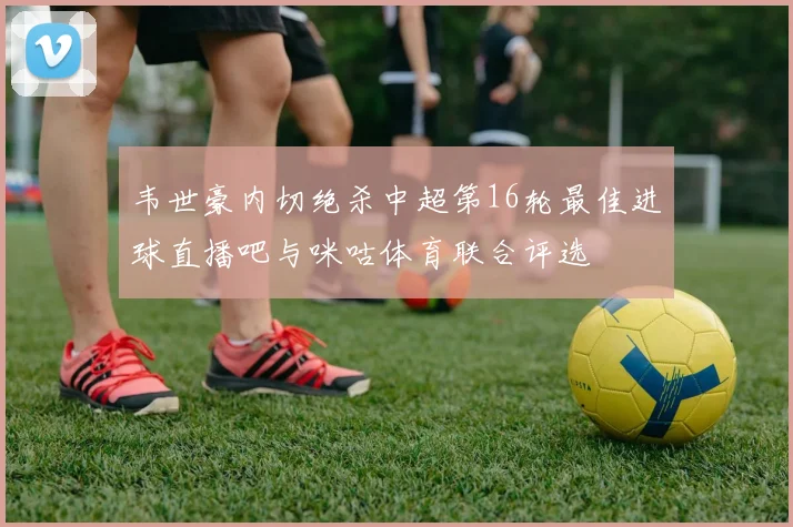 韦世豪内切绝杀中超第16轮最佳进球直播吧与咪咕体育联合评选