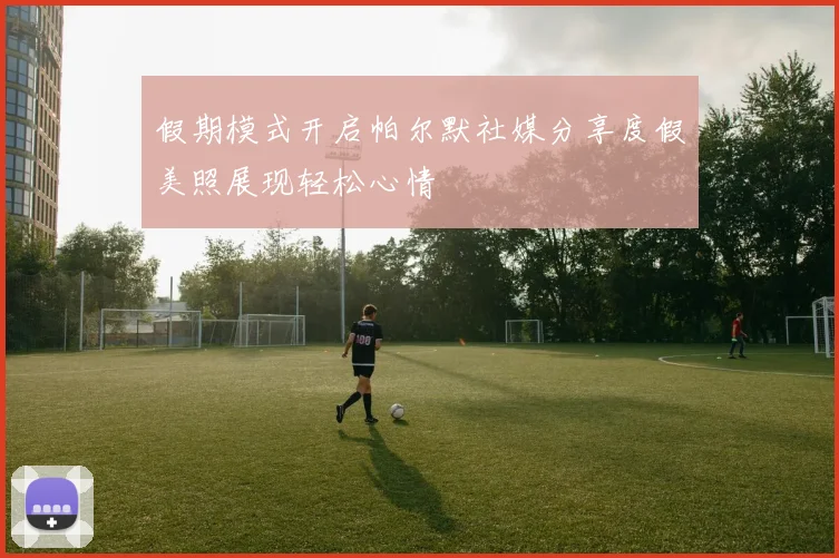 假期模式开启帕尔默社媒分享度假美照展现轻松心情