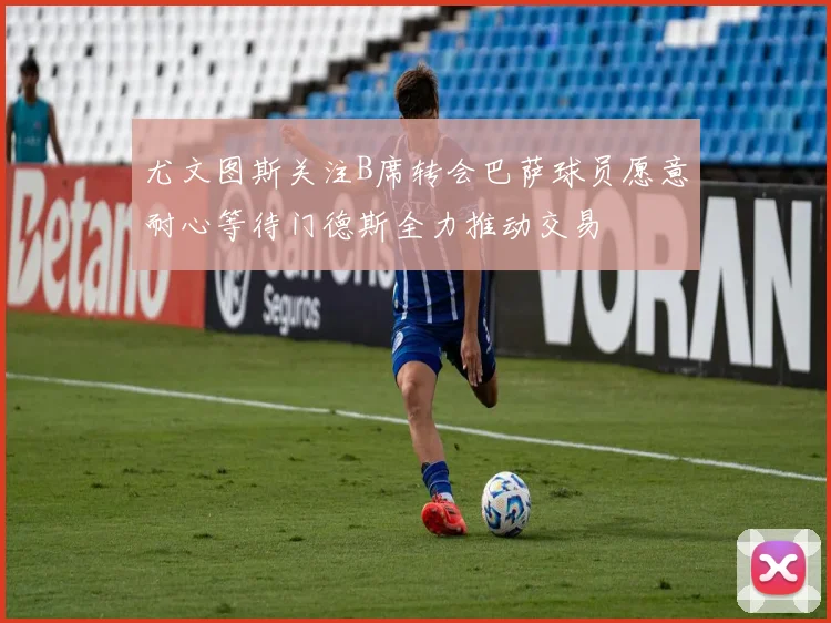 尤文图斯关注B席转会巴萨球员愿意耐心等待门德斯全力推动交易